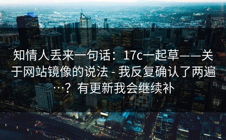 知情人丢来一句话：17c一起草——关于网站镜像的说法 - 我反复确认了两遍…？有更新我会继续补