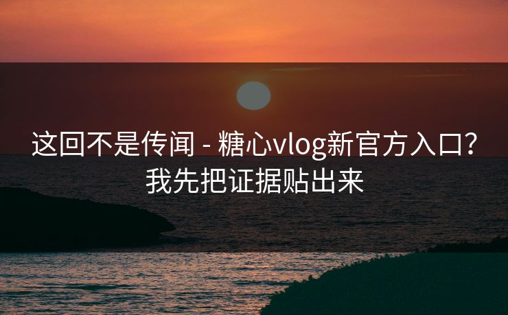 这回不是传闻 - 糖心vlog新官方入口？我先把证据贴出来