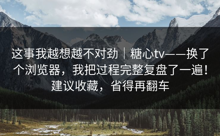 这事我越想越不对劲｜糖心tv——换了个浏览器，我把过程完整复盘了一遍！建议收藏，省得再翻车