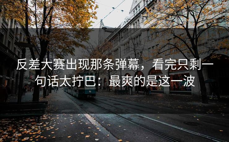 反差大赛出现那条弹幕，看完只剩一句话太拧巴：最爽的是这一波