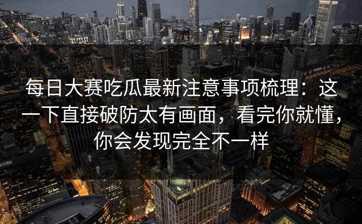 每日大赛吃瓜最新注意事项梳理：这一下直接破防太有画面，看完你就懂，你会发现完全不一样