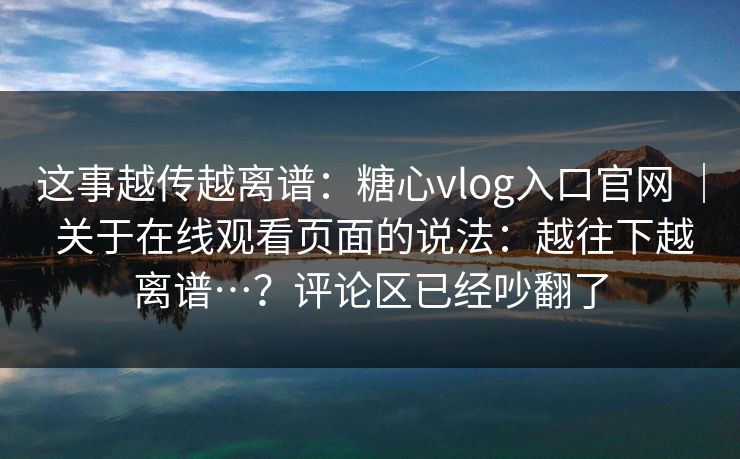 这事越传越离谱：糖心vlog入口官网 ｜ 关于在线观看页面的说法：越往下越离谱…？评论区已经吵翻了
