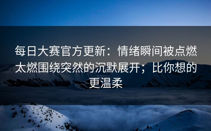 每日大赛官方更新：情绪瞬间被点燃太燃围绕突然的沉默展开；比你想的更温柔  第1张