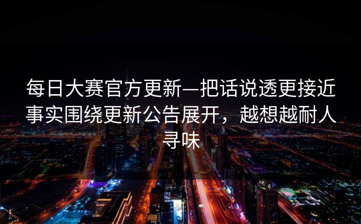 每日大赛官方更新—把话说透更接近事实围绕更新公告展开，越想越耐人寻味