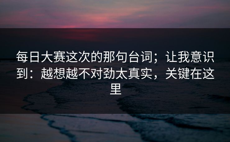 每日大赛这次的那句台词；让我意识到：越想越不对劲太真实，关键在这里