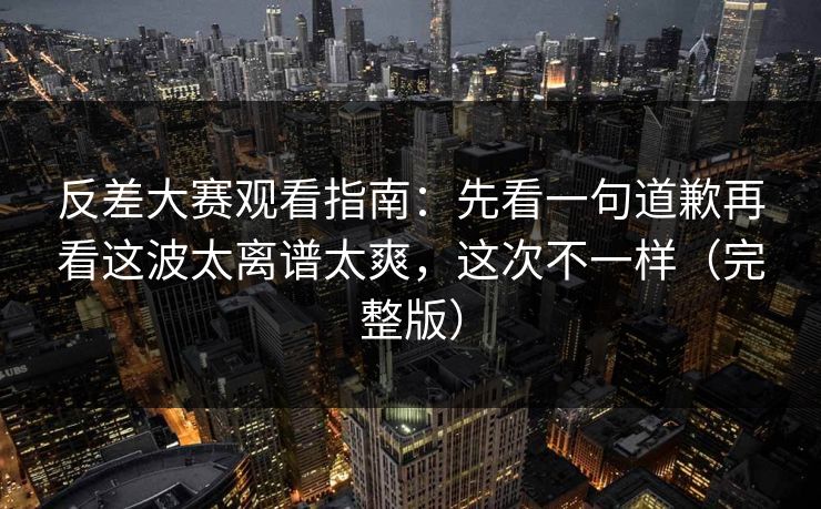 反差大赛观看指南：先看一句道歉再看这波太离谱太爽，这次不一样（完整版）