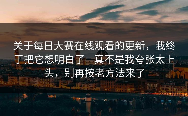 关于每日大赛在线观看的更新，我终于把它想明白了—真不是我夸张太上头，别再按老方法来了