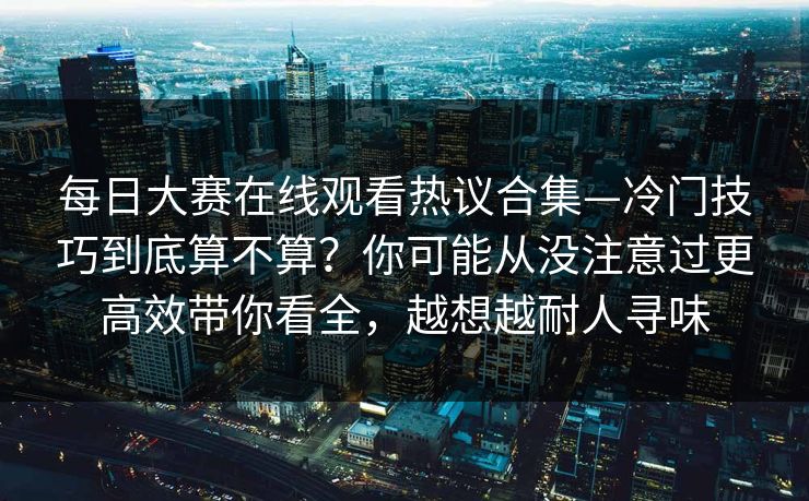 每日大赛在线观看热议合集—冷门技巧到底算不算？你可能从没注意过更高效带你看全，越想越耐人寻味