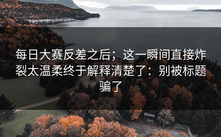 每日大赛反差之后；这一瞬间直接炸裂太温柔终于解释清楚了：别被标题骗了