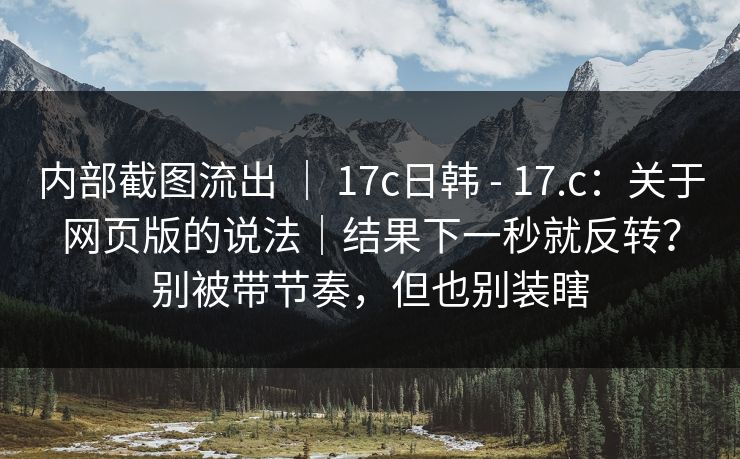 内部截图流出 ｜ 17c日韩 - 17.c：关于网页版的说法｜结果下一秒就反转？别被带节奏，但也别装瞎  第1张