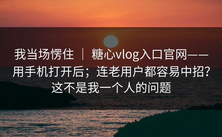 我当场愣住 | 糖心vlog入口官网——用手机打开后;连老用户都容易中招?这不是我一个人的问题