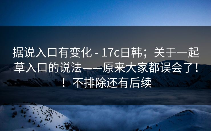 据说入口有变化 - 17c日韩;关于一起草入口的说法——原来大家都误会了!!不排除还有后续
