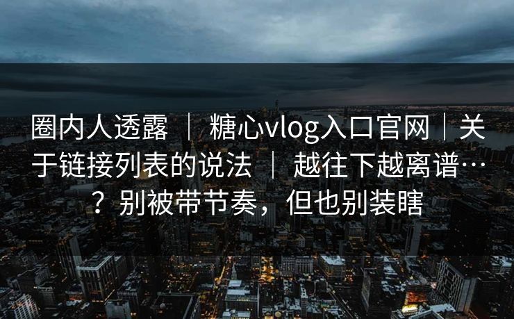 圈内人透露 | 糖心vlog入口官网|关于链接列表的说法 | 越往下越离谱…?别被带节奏,但也别装瞎