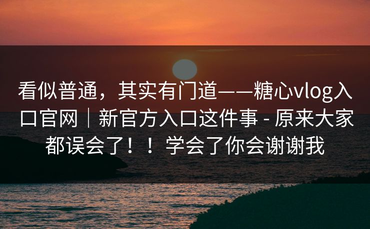 看似普通,其实有门道——糖心vlog入口官网|新官方入口这件事 - 原来大家都误会了!!学会了你会谢谢我