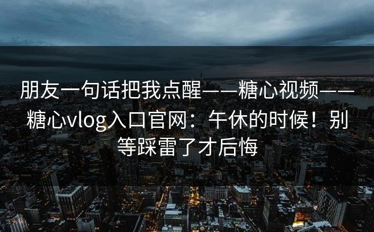 朋友一句话把我点醒——糖心视频——糖心vlog入口官网:午休的时候!别等踩雷了才后悔