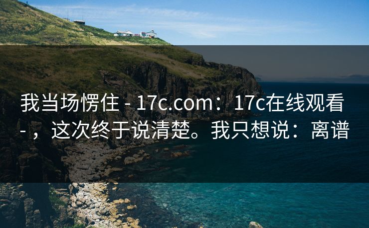 我当场愣住 - 17c.com:17c在线观看 - ,这次终于说清楚。我只想说:离谱