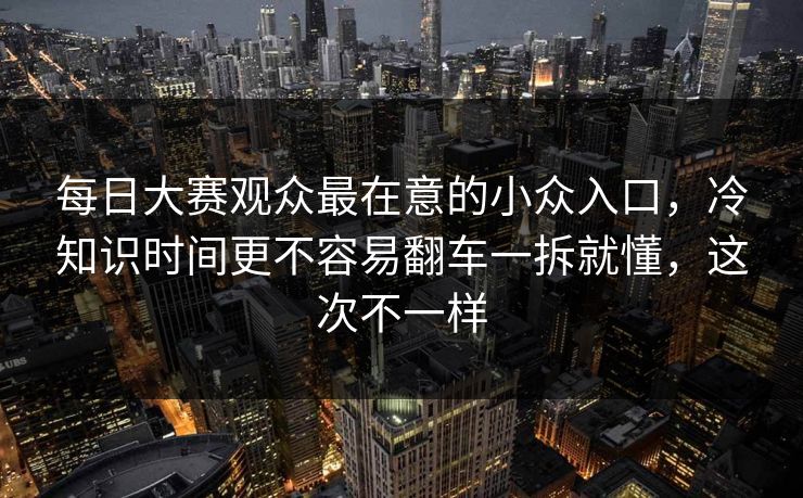 每日大赛观众最在意的小众入口,冷知识时间更不容易翻车一拆就懂,这次不一样 第1张 每日大赛观众最在意的小众入口,冷知识时间更不容易翻车一拆就懂,这次不一样 第1张