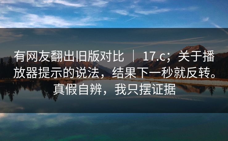 有网友翻出旧版对比 | 17.c;关于播放器提示的说法,结果下一秒就反转。真假自辨,我只摆证据