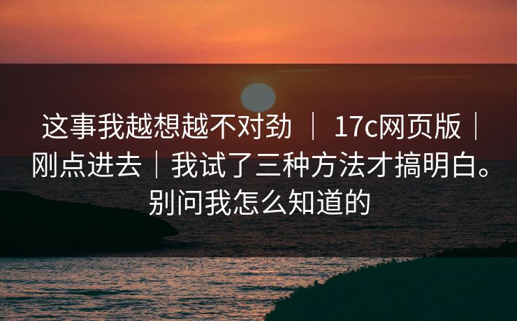这事我越想越不对劲 ｜ 17c网页版｜刚点进去｜我试了三种方法才搞明白。别问我怎么知道的
