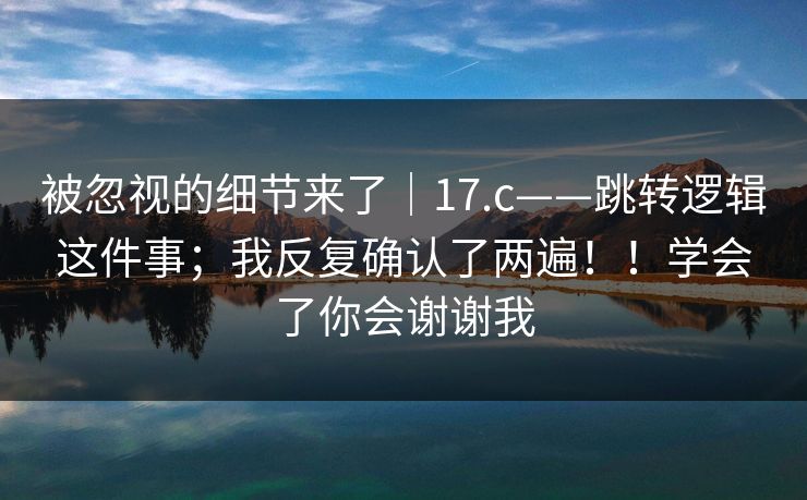 被忽视的细节来了|17.c——跳转逻辑这件事;我反复确认了两遍!!学会了你会谢谢我