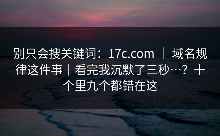 别只会搜关键词:17c.com | 域名规律这件事|看完我沉默了三秒…?十个里九个都错在这