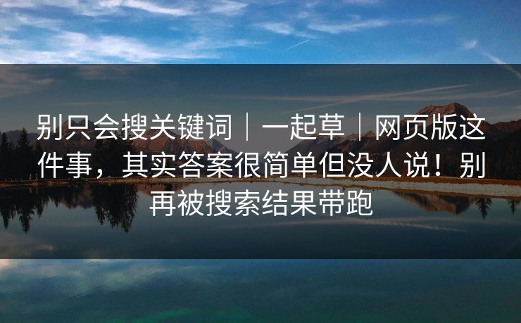 别只会搜关键词｜一起草｜网页版这件事，其实答案很简单但没人说！别再被搜索结果带跑