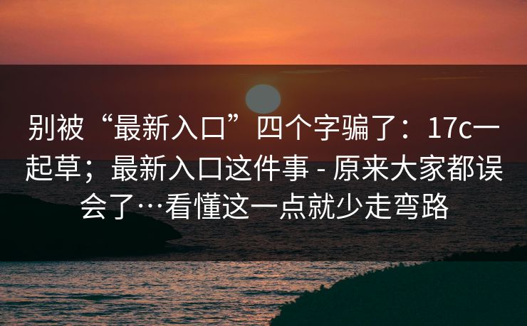 别被“最新入口”四个字骗了：17c一起草；最新入口这件事 - 原来大家都误会了…看懂这一点就少走弯路