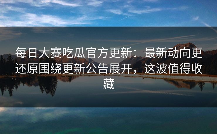 每日大赛吃瓜官方更新:最新动向更还原围绕更新公告展开,这波值得收藏