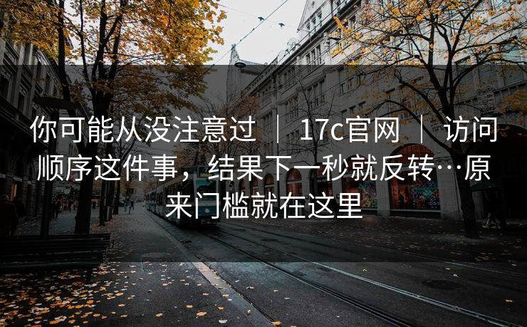 你可能从没注意过 | 17c官网 | 访问顺序这件事,结果下一秒就反转…原来门槛就在这里 你可能从没注意过 | 17c官网 | 访问顺序这件事,结果下一秒就反转…原来门槛就在这里
