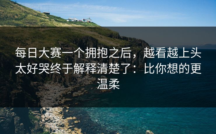 每日大赛一个拥抱之后,越看越上头太好哭终于解释清楚了:比你想的更温柔