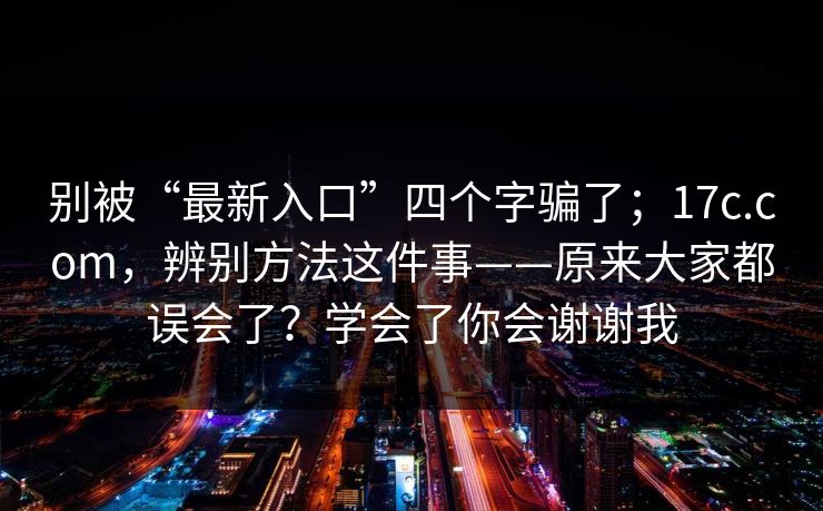 别被“最新入口”四个字骗了；17c.com，辨别方法这件事——原来大家都误会了？学会了你会谢谢我
