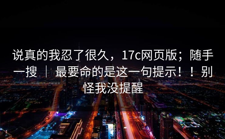 说真的我忍了很久，17c网页版；随手一搜 ｜ 最要命的是这一句提示！！别怪我没提醒