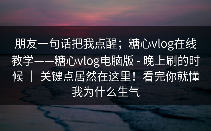 朋友一句话把我点醒；糖心vlog在线教学——糖心vlog电脑版 - 晚上刷的时候 ｜ 关键点居然在这里！看完你就懂我为什么生气