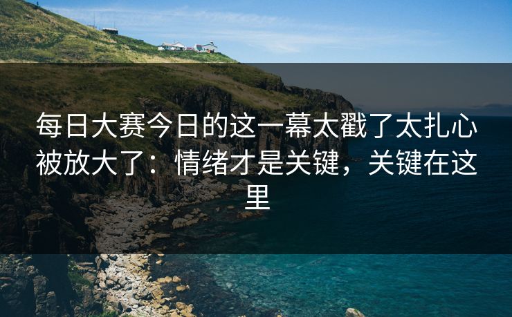 每日大赛今日的这一幕太戳了太扎心被放大了:情绪才是关键,关键在这里