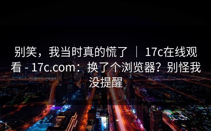 别笑，我当时真的慌了 ｜ 17c在线观看 - 17c.com：换了个浏览器？别怪我没提醒