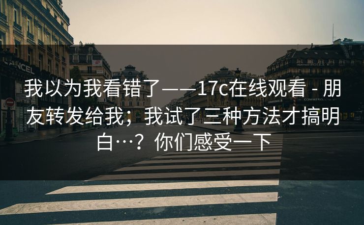 我以为我看错了——17c在线观看 - 朋友转发给我；我试了三种方法才搞明白…？你们感受一下