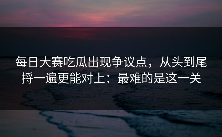 每日大赛吃瓜出现争议点，从头到尾捋一遍更能对上：最难的是这一关