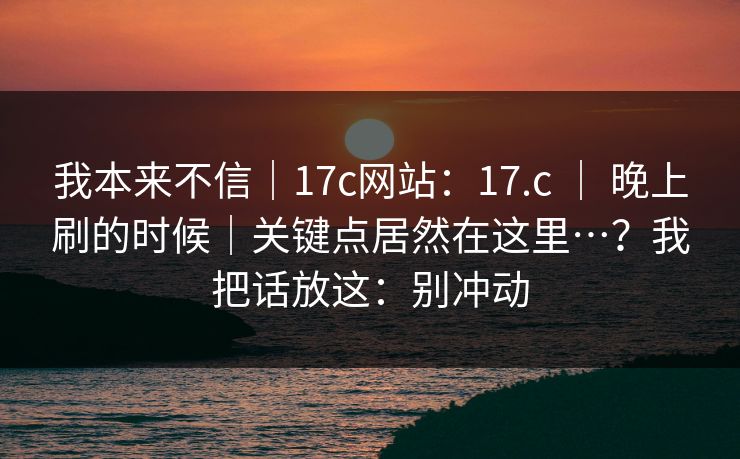 我本来不信｜17c网站：17.c ｜ 晚上刷的时候｜关键点居然在这里…？我把话放这：别冲动