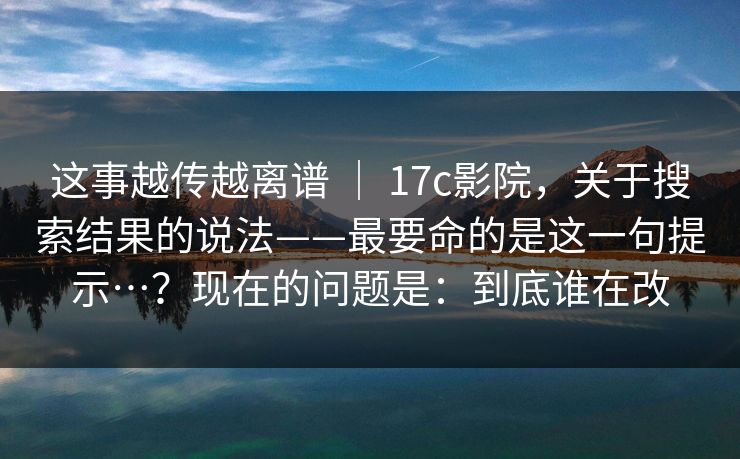 这事越传越离谱 ｜ 17c影院，关于搜索结果的说法——最要命的是这一句提示…？现在的问题是：到底谁在改