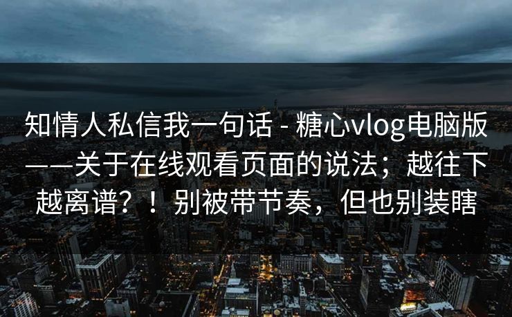 知情人私信我一句话 - 糖心vlog电脑版——关于在线观看页面的说法；越往下越离谱？！别被带节奏，但也别装瞎