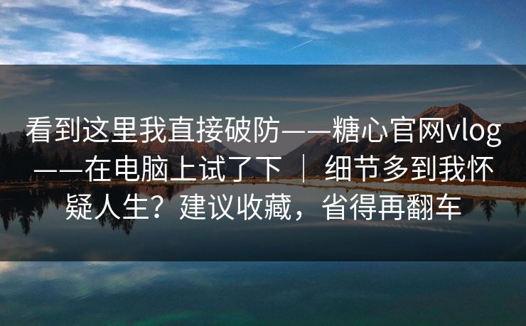 看到这里我直接破防——糖心官网vlog——在电脑上试了下 ｜ 细节多到我怀疑人生？建议收藏，省得再翻车