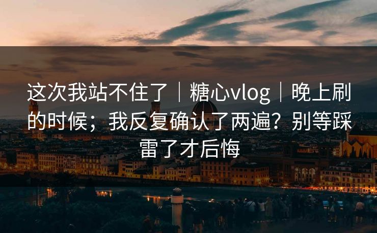 这次我站不住了｜糖心vlog｜晚上刷的时候；我反复确认了两遍？别等踩雷了才后悔