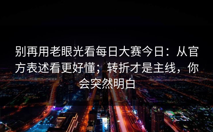 别再用老眼光看每日大赛今日：从官方表述看更好懂；转折才是主线，你会突然明白