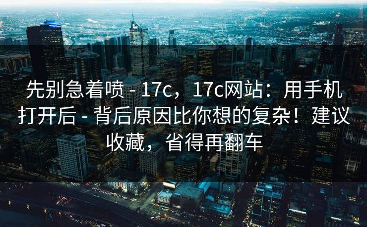 先别急着喷 - 17c，17c网站：用手机打开后 - 背后原因比你想的复杂！建议收藏，省得再翻车