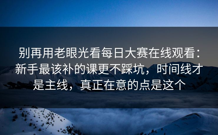 别再用老眼光看每日大赛在线观看：新手最该补的课更不踩坑，时间线才是主线，真正在意的点是这个