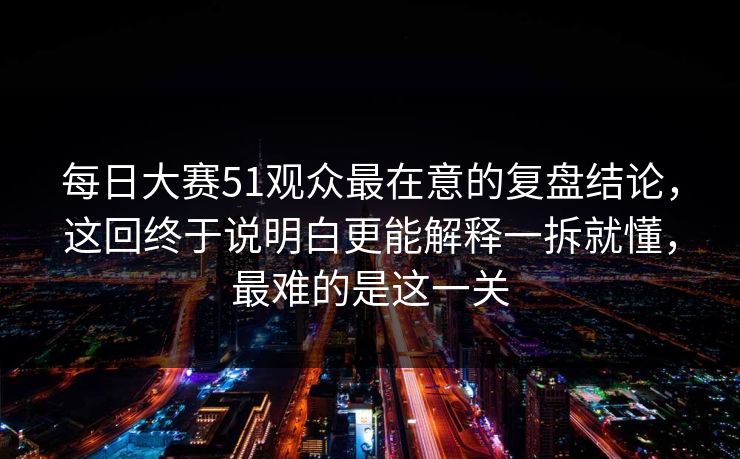 每日大赛51观众最在意的复盘结论，这回终于说明白更能解释一拆就懂，最难的是这一关