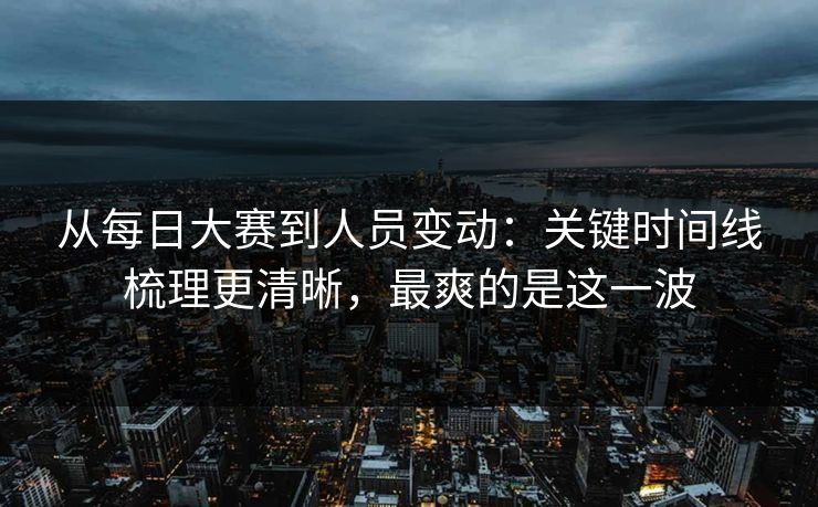 从每日大赛到人员变动：关键时间线梳理更清晰，最爽的是这一波