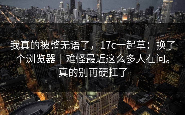 我真的被整无语了，17c一起草：换了个浏览器｜难怪最近这么多人在问。真的别再硬扛了