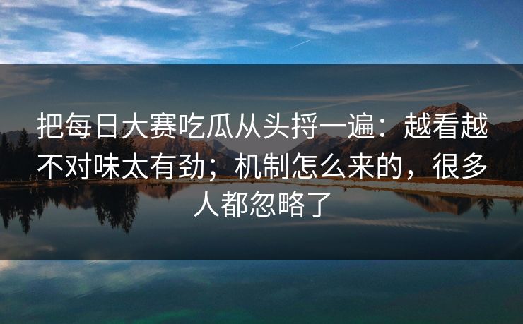把每日大赛吃瓜从头捋一遍：越看越不对味太有劲；机制怎么来的，很多人都忽略了