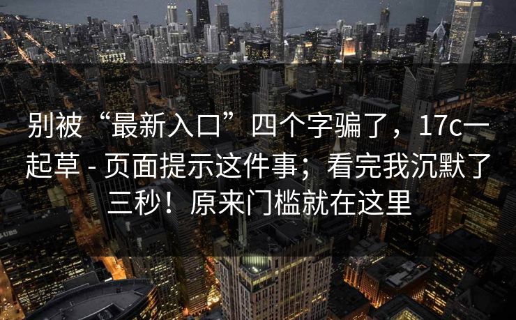 别被“最新入口”四个字骗了，17c一起草 - 页面提示这件事；看完我沉默了三秒！原来门槛就在这里